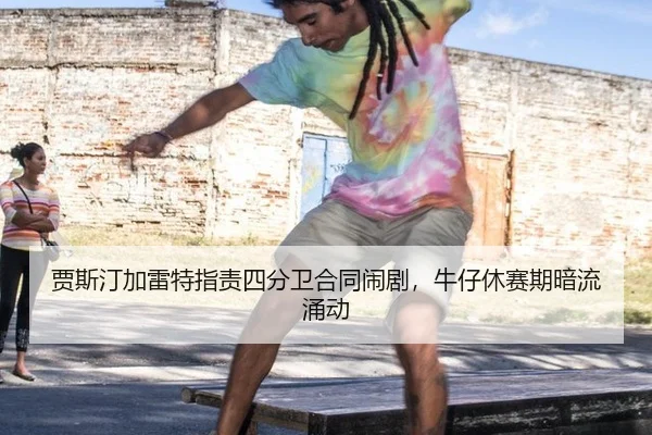 贾斯汀加雷特指责四分卫合同闹剧，牛仔休赛期暗流涌动
