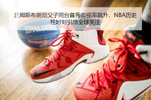 詹姆斯布朗尼父子同台首秀收视率飙升，NBA历史性时刻引爆全球关注