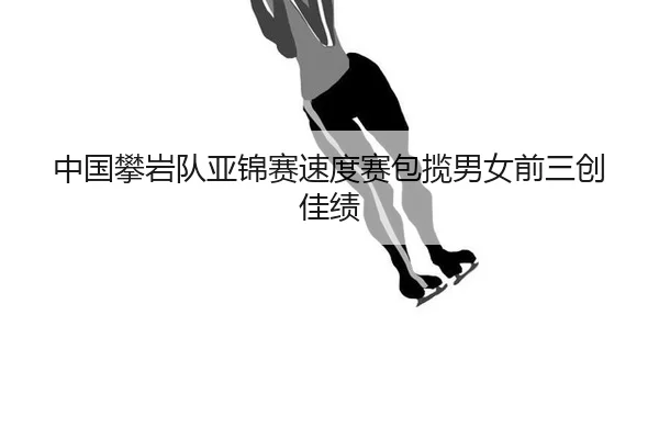 中国攀岩队亚锦赛速度赛包揽男女前三创佳绩