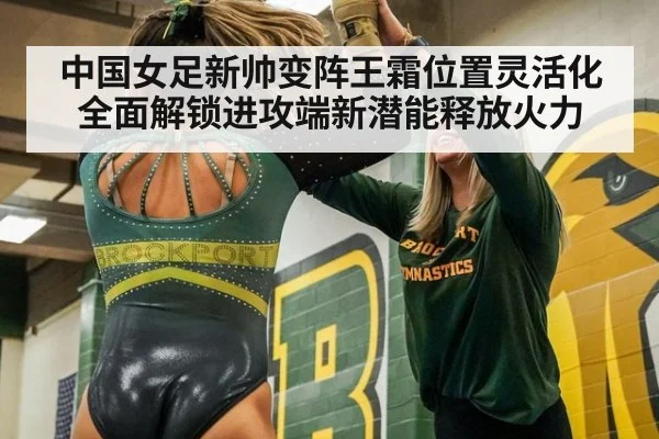 中国女足新帅变阵王霜位置灵活化 全面解锁进攻端新潜能释放火力