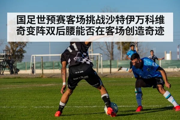 国足世预赛客场挑战沙特伊万科维奇变阵双后腰能否在客场创造奇迹