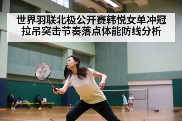 世界羽联北极公开赛韩悦女单冲冠拉吊突击节奏落点体能防线分析